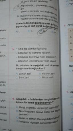 C) Tun
Bir gece ansızın gelebilirim
mi. Akşamlardan, gecelerden,
D) Yoll
senden
ģim
Şiirlerim rüzgârdir uzak dağlardan
1. Dün yine yapayalnız dolaştım yollarda
Yagmurlarda islanan bomboş sokak
dizelerinden hangisinde zaman anlamı
siyan sözcük zarf olarak kullanılmamış
A)
B) II.
8. Aşağ
altı çi-
L
ON
oku-
HIL
nama
IV.
pulur,
>
5. • Attiği top camdan içeri girdi.
• Sabahları iki kilometre koşanm.
Sınavdaki bu soruyu nasıl çözdünüz?
. Gözümün içine bakarak yalan söyledi.
Bu cümlelerde aşağıdaki zarf türlerinden
hangisinin örneği yoktur?
Bur
A !
A Zaman zarfi
C Soru zarfi
B Yer-yön zarti
DMiktar zarti
inden
in de-
lama-
9. As
geçir-
B
6. Aşağıdaki cümlelerden hangisinde son
anlamı bir zarfla sağlanmamıştır?
A) Hangi kıyafet bu yemek için uygun ou?
B) Nasıl başardin buraya kadar tek baş
pek çok
C
eniden
gelmeyi?
C Evine ne zaman dönmeyi düşünüyorsun
ler bizi
D) Mesajima niçin geri dönüş yapmadin
100

