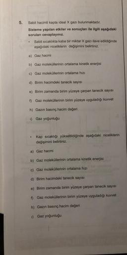 5.
Sabit hacimli kapta ideal X gazı bulunmaktadır.
Sisteme yapılan etkiler ve sonuçları ile ilgili aşağıdaki
soruları cevaplayınız.
Sabit sıcaklıkta kaba bir miktar X gazı ilave edildiğinde
aşağıdaki niceliklerin değişimini belirtiniz.
a) Gaz hacmi
b) Gaz