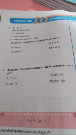 Cebirsel ifadeler
Pekiştirme Testi
1. 3x - 4y - 5
cebirsel ifadesi için
1. 3 terimlidir
II. Sabit terim 5'tir.
B) I ve II
III. Katsayılar toplamı 12'dir.
Yukarıdaki ifadelerden hangileri doğrudur?
A) Yalnız!
C) Yalnız !!
D) Il ve III
2. Aşağıdaki ifadelerden hangisinde benzer terim var-
dır?
A) 3x, 3y
B) 4x2, 5x
C)-2x, 7x
D) 8xy, -9x
3a +7-2a-3
ukarıdaki işlemin sonucu kaçtır?
