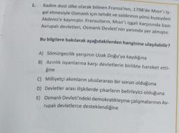 1. Kadim dost ülke olarak bilinen Fransa'nın, 1798'de Misirr iş-
gal etmesiyle Osmanlı için tehdit ve saldırının yönü kuzeyden
Akdeniz'e kaymıştır. Fransızların, Misir'ı işgali karşısında bazı
Avrupalı devletleri, Osmanlı Devleti'nin yanında yer almıştır.
Bu bilgilere bakılarak aşağıdakilerden hangisine ulaşılabilir?
A) Sömürgecilik yarışının Uzak Doğu'ya kaydığına
B) Azınlık isyanlarına karşı devletlerin birlikte hareket etti-
gine
C) Milliyetçi akımların uluslararası bir sorun olduğuna
D) Devletler arası ilişkilerde çıkarların belirleyici olduğuna
E) Osmanlı Devleti'ndeki demokratikleşme çalışmalarının Av-
rupalı devletlerce desteklendiğine