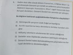 1. Kadim dost ülke olarak bilinen Fransa'nın, 1798'de Misirr iş-
gal etmesiyle Osmanlı için tehdit ve saldırının yönü kuzeyden
Akdeniz'e kaymıştır. Fransızların, Misir'ı işgali karşısında bazı
Avrupalı devletleri, Osmanlı Devleti'nin yanında yer almıştır.
Bu bilgilere bakılarak aşağıdakilerden hangisine ulaşılabilir?
A) Sömürgecilik yarışının Uzak Doğu'ya kaydığına
B) Azınlık isyanlarına karşı devletlerin birlikte hareket etti-
gine
C) Milliyetçi akımların uluslararası bir sorun olduğuna
D) Devletler arası ilişkilerde çıkarların belirleyici olduğuna
E) Osmanlı Devleti'ndeki demokratikleşme çalışmalarının Av-
rupalı devletlerce desteklendiğine
