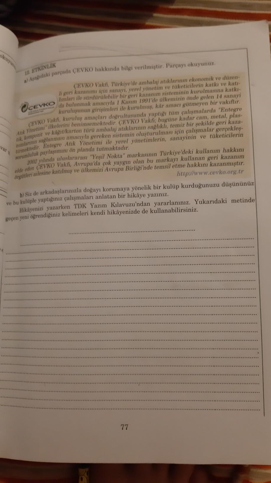 12 ETKİNLİK
2) Asagidaki parpada CEVKO hakkında bilgi verilmiştir. Parçayı okuyunuz.
var
CEVKO Vakhi, Türkiye de ambalaj atıklarının ekonomik ve düzen-
li geri kazanımı için sanayi, yerel yönetim ve tüketicilerin katkı ve katı
hmları ile sürdürülebilir bir