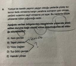 8.
Türkiye'de karstik yapının yaygın olduğu yerlerde yüzey su-
larının fazla olmasına karşın yeraltına sızmanın çok olması,
yerüstü sularının zayıf olmasına yol açar. Bu nedenle böyle
yörelerde nüfus yoğunluğu azdır.
Aşağıda verilen bölgelerden hangisinde yukarıda sözü
edilen duruma bağlı olarak nüfus yoğunluğunun az oldu-
ğu söylenebilir?
A) Kars çevresi
B) Taşeli platosu?
C) Yıldız Dağları
D) Tuz Gölü çevresi
E) Hakkâri yöresi
kostile
?
