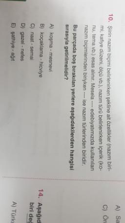A) Sa
C) Ör
10. Şiirin nazım biçimi belirlenirken şekline ait özellikler (nazım biri-
mi, kafiye düzeni, ölçü vb.), nazım türü belirlenirken içerik (ko-
nu, tema vb.) esas alınır. Mesela ---- edebiyatımızda kullanılan
nazım biçimlerinden biriyken ise nazım türlerinden biridir.
Bu parçada boş bırakılan yerlere aşağıdakilerden hangisi
sırasıyla getirilmelidir?
A) koşma - mesnevi
B) koçaklama - hicviye
14. Aşağıd
biri dec
C) naat - semai
D) gazel - nefes
E) şathiye - ağıt
A) Türki