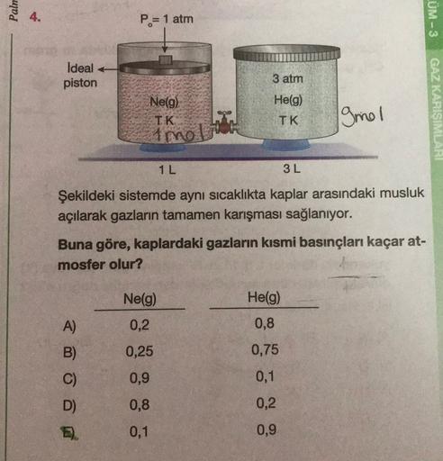 Palm
4.
P= 1 atm
LUM-3
Ideal
piston
3 atm
Ne(g)
IK
He(g)
TK
ginel
GAZ KARISIMLARI
imol
1L
3L
Şekildeki sistemde aynı sıcaklıkta kaplar arasındaki musluk
açılarak gazların tamamen karışması sağlanıyor.
Buna göre, kaplardaki gazların kısmi basınçları kaçar a