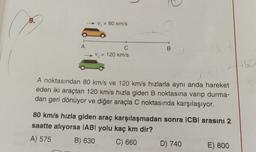 9.
V = 80 km/s
B
A
C
- V, = 120 km/s
16
A noktasından 80 km/s ve 120 km/s hızlarla aynı anda hareket
eden iki araçtan 120 km/s hızla giden B noktasına varıp durma-
dan geri dönüyor ve diğer araçla C noktasında karşılaşıyor.
80 km/s hızla giden araç karşılaşmadan sonra ICBI arasıni 2
saatte alıyorsa (ABl yolu kaç km dir?
A) 575 B) 630
C) 660 D) 740
E) 800