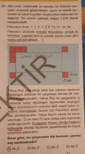 20. Altın oran, matematik ve sanatta, bir bütünün par-
çaları arasında gözlemlenen, uyum ve estetik açı-
sindan en ideal boyutları oluştururken kullanılan bir
değerdir. Bu oranın yaklaşık değeri 1.618 olarak
hesaplanabilir.
Fibonacci dizisi: 1, 1, 2, 3,5.