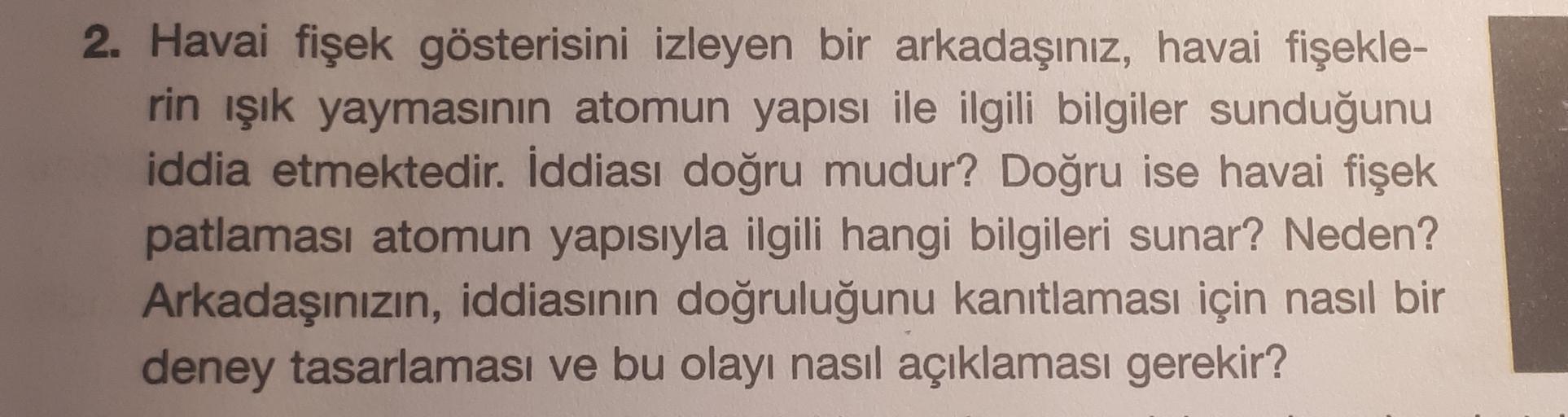 2. Havai fişek gösterisini izleyen bir arkadaşınız, havai fişekle-
rin işık yaymasının atomun yapısı ile ilgili bilgiler sunduğunu
iddia etmektedir. İddiası doğru mudur? Doğru ise havai fişek
patlaması atomun yapısıyla ilgili hangi bilgileri sunar? Neden?