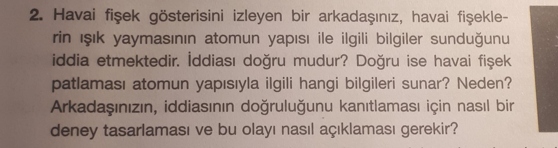 2. Havai fişek gösterisini izleyen bir arkadaşınız, havai fişekle-
rin işık yaymasının atomun yapısı ile ilgili bilgiler sunduğunu
iddia etmektedir. İddiası doğru mudur? Doğru ise havai fişek
patlaması atomun yapısıyla ilgili hangi bilgileri sunar? Neden?
