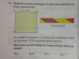 9. Aşağıda bir kenar uzunluğu 3 m olan kare şeklindeki bir
bölge gösterilmiştir.
A
B
Güvenlik şeridi
gy
lo
uc
Bu bölgenin çevresine A noktasından başlamak üzere
ok yönünde 112 m güvenlik şeridi çekiliyor.
Buna göre şeridin bittiği yer hangi noktaya daha ya-
kindır?
A) A
B) B
CC
D D