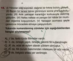 15. (1) Yıldızları silip süpüren, dağınık bir firtina bulutu gibiydi.
(II) Bazen bir tanesi tekrar görünüyor sonra yine kaybolu-
yordu. (III) Artik yaklaşan karanlığın korkusuyla delirmiş
gibiydim. (IV) Nefes nefese ve perişan bir hâlde bir mum-
dan diğerine koşuyordum. (V) Yaklaşan acımasız şeyle
çaresizce mücadele etmeye çalışıyordum.
Yukarıda numaralanmış cümleler için aşağıdakilerden
hangisi söylenemez?
ALV. de, farklı türde fiilimsiler vardir.
? B) II. de, birleşik yapılı, birleşik çekimli fiil kullanılmıştır.
Q HI. de, edat ek eylem alarak yüklem olmuştur.
D) W. de, fiili durum bakımından niteleyen bir söz vardır.
ET V de, belgisiz sifata yer verilmiştir.