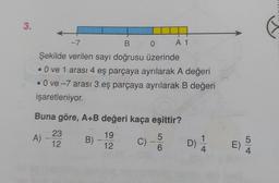 3.
-7
B
0
A 1
Şekilde verilen sayı doğrusu üzerinde
• O ve 1 arası 4 eş parçaya ayrılarak A değeri
• Ove -7 arası 3 eş parçaya ayrılarak B değeri
işaretleniyor.
-
Buna göre, A+B değeri kaça eşittir?
23
A)
-
B)
12
19
12
c)-S
C)
5
6
D)
1
4
5
E)
4