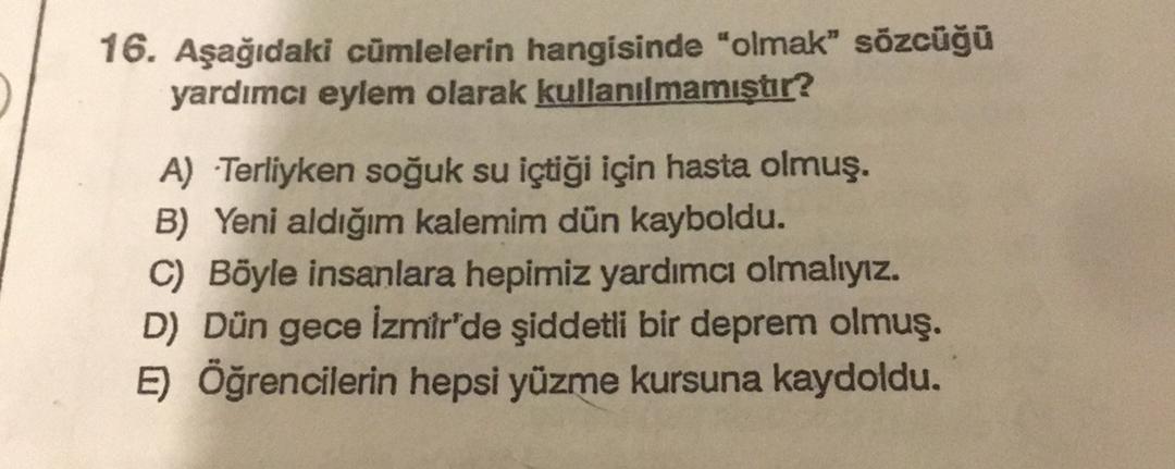 16. Aşağıdaki cümlelerin hangisinde "olmak” sözcüğü
yardımcı eylem olarak kullanılmamıştır?
A) Terliyken soğuk su içtiği için hasta olmuş.
B) Yeni aldığım kalemim dün kayboldu.
C) Böyle insanlara hepimiz yardımcı olmalıyız.
D) Dün gece İzmir'de şiddetli bir deprem olmuş.
E) Öğrencilerin hepsi yüzme kursuna kaydoldu.
