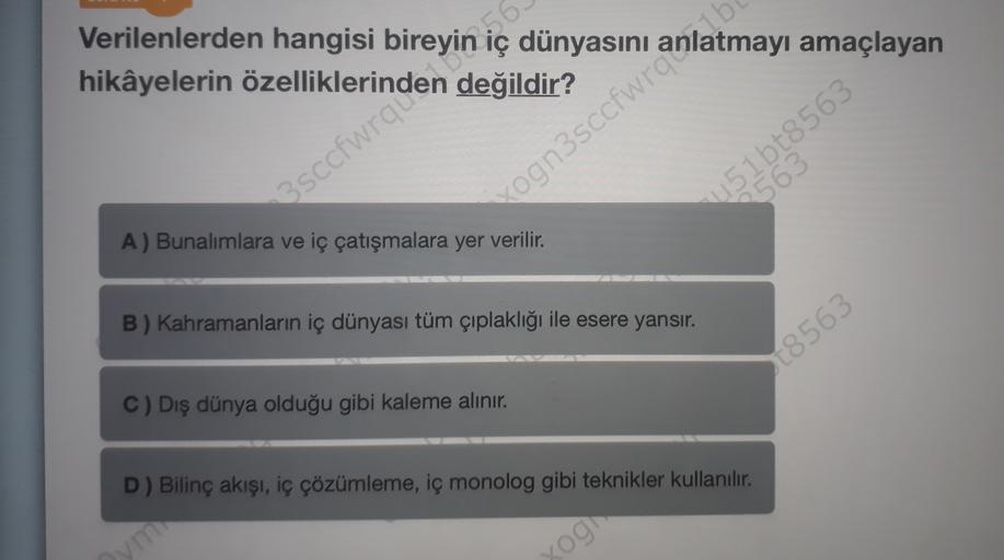 Verilenlerden hangisi bireyin :56-
dünyasını
değildir?
vogn3sccfwrq atmayı amaçlayan
451 bt8563
563
A) Bunalımlara ve iç çatışmalara yer verilir.
B) Kahramanların iç dünyası tüm çıplaklığı ile esere yansır.
[8563
C) Dış dünya olduğu gibi kaleme alınır.
D) 