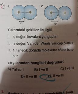 2.) 1.
2.
of
11
12
Yukarıdaki şekiller ile ilgili,
I. [1 değeri kovalent yarıçaptır.
II. r2 değeri Van der Waals yarıçap olabilir.
III. 1. tanecik doğada moleküler hâlde bulu-
nur.
yargılarından hangileri doğrudur?
A) Yalnız !
B) I ve II
D) II ve III
C) I ve III
E 4, II ve III
3.
Asad
en hangisinin 3. iyon-