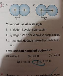 2.) 1.
2.
of
11
12
Yukarıdaki şekiller ile ilgili,
I. [1 değeri kovalent yarıçaptır.
II. r2 değeri Van der Waals yarıçap olabilir.
III. 1. tanecik doğada moleküler hâlde bulu-
nur.
yargılarından hangileri doğrudur?
A) Yalnız !
B) I ve II
D) II ve III
C) I ve III
E 4, II ve III
3.
Asad
en hangisinin 3. iyon-
