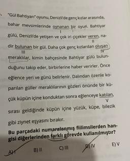 5. "Gül Bahtiyarı" oyunu, Denizli'de genç kızlar arasında,
bahar mevsimlerinde oynanan bir oyun. Bahtiyar
1
gülü, Denizli'de yetişen ve çok iri çiçekler veren, na-
11
dir bulunan bir gül. Daha çok genç kızlardan oluşan
IV
meraklılar, kimin bahçesinde Bahtiyar gülü bulun-
duğunu takip eder, birbirlerine haber verirler. Önce
eğlence yeri ve günü belirlenir. Dalindan özenle ko-
parılan güller meraklılarının gözleri önünde bir kü-
çük küpün içine konduktan sonra eğlenceye katılan,
V
sırası geldiğinde küpün içine yüzük, küpe, bilezik
gibi ziynet eşyasını bırakır.
Bu parçadaki numaralanmış fiilimsilerden han-
gisi diğerlerinden farklı görevde kullanılmıştır?
E) V
D) IV
C) III
B) II
AN