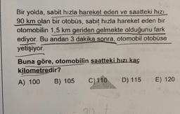 Bir yolda, sabit hızla hareket eden ve saatteki hizi
90 km olan bir otobüs, sabit hızla hareket eden bir
otomobilin 1,5 km geriden gelmekte olduğunu fark
ediyor. Bu andan 3 dakika sonra, otomobil otobüse
yetişiyor.
Buna göre, otomobilin saattéki hızlkaç
kilometredir?
A) 100
B) 105
C) 110 D) 115
E) 120