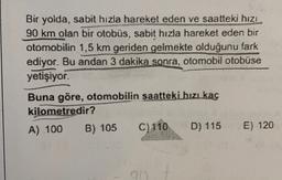 Bir yolda, sabit hızla hareket eden ve saatteki hizi
90 km olan bir otobüs, sabit hızla hareket eden bir
otomobilin 1,5 km geriden gelmekte olduğunu fark
ediyor. Bu andan 3 dakika sonra, otomobil otobüse
yetişiyor.
Buna göre, otomobilin saattéki hızlkaç
kilometredir?
A) 100
B) 105
C) 110 D) 115
E) 120
