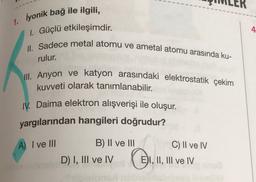 1. iyonik bağ ile ilgili,
1. Güçlü etkileşimdir.
4
II. Sadece metal atomu ve ametal atomu arasında ku-
rulur.
III. Anyon ve katyon arasındaki elektrostatik çekim
kuvveti olarak tanımlanabilir.
IV. Daima elektron alışverişi ile oluşur.
yargılarından hangileri doğrudur?
A) I ve II
C) II ve IV
B) II ve III
D) I, III ve IV
EI, II, III ve IV