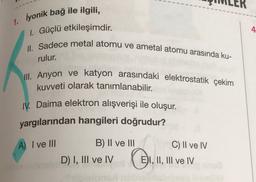 1. iyonik bağ ile ilgili,
1. Güçlü etkileşimdir.
4
II. Sadece metal atomu ve ametal atomu arasında ku-
rulur.
III. Anyon ve katyon arasındaki elektrostatik çekim
kuvveti olarak tanımlanabilir.
IV. Daima elektron alışverişi ile oluşur.
yargılarından hangileri doğrudur?
A) I ve II
C) II ve IV
B) II ve III
D) I, III ve IV
EI, II, III ve IV
