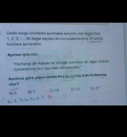 . Gelen kargo ürünlerini ayırmakla sorumlu olan Aşlar, bey
1, 2, 3, ..., 30 doğal sayıları ile numaralandinimis 30 Grünü
kutulara ayıracaktır.
Ayırma işlemini;
"Herhangi bir kutuda bir ürünün numarası bir diğer ürünün
numarasının tam sayı katı olmayacaktır."
kuralına göre yapan Aslan Bey en az kaç kutu kullanmış
olur?
D) 13
E) 17
A) 5 B) 7 C) 10
22.2.4.3, 62,8
