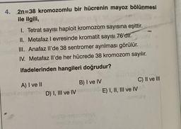 4. 2n=38 kromozomlu bir hücrenin mayoz bölünmesi
ile ilgili,
1. Tetrat sayısı haploit kromozom sayısına eşittir.
II. Metafaz l evresinde kromatit sayısı 76'dir.
III. Anafaz li'de 38 sentromer ayrılması görülür.
IV. Metafaz ll'de her hücrede 38 kromozom sayılır.
ifadelerinden hangileri doğrudur?
A) I ve II
D) I, III ve IV
B) I ve IV
C) II ve III
E) I, II, III ve IV
mooo