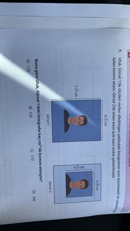 7. Ufuk, Görsel 1'de ölçüleri verilen dikdörtgen şeklindeki fotoğrafının kare biçimindeki bir parçasını kesip
kalan kısmını atıyor. Görsel 2'de atılan kısım açık mavi renkle gösterilmiştir.
655 cm
475 cm
715 cm
4,5 cm
nonstic
Görsel 2
Görsel 1
Buna göre Ufuk, Görsel 1'deki fotoğrafın kaç cm2 lik kısmını atmıştır?
D) 100
B) 120
C) 110
A) 130
zo
globulino
sono
