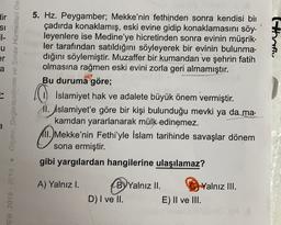 dir
SI
51-
u
5. Hz. Peygamber; Mekke'nin fethinden sonra kendisi bin
çadırda konaklamış, eski evine gidip konaklamasını söy.
leyenlere ise Medine'ye hicretinden sonra evinin müşrik-
ler tarafından satıldığını söyleyerek bir evinin bulunma.
dığını söylemiştir. Muzaffer bir kumandan ve şehrin fatih
olmasına rağmen eski evini zorla geri almamıştır.
Bu duruma göre;
thofly
er
a
Olcme, Degerlendirme ve Sınav Hizmetleri Ge
Islamiyet hak ve adalete büyük önem vermiştir.
11. İslamiyet'e göre bir kişi bulunduğu mevki ya da ma.
kamdan yararlanarak mülk
edinemez.
11.) Mekke'nin Fethi'yle İslam tarihinde savaşlar dönem
sona ermiştir.
gibi yargılardan hangilerine ulaşılamaz?
A) Yalnız I.
EB 2018-2019
By Yalnız II.
Yalnız III.
D) I ve II. E) II ve III.
