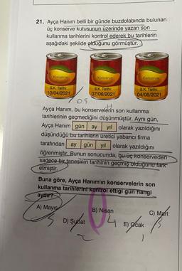 21. Ayça Hanım belli bir günde buzdolabında bulunan
üç konserve kutusunun üzerinde yazan son
kullanma tarihlerini kontrol ederek bu tarihlerin
aşağıdaki şekilde olduğunu görmüştür.
Konserve
Konserve
Konserve
S.K. Tarihi:
10/04/2021
S.K. Tarihi:
07/06/2021
S.K. Tarihi:
04/08/2021
Ayça Hanım, bu konservelerin son kullanma
tarihlerinin geçmediğini düşünmüştür. Aynı gün,
Ayça Hanım gün ay yıl olarak yazıldığını
düşündüğü bu tarihlerin üretici yabancı firma
tarafından ay gün yıl olarak yazıldığını
öğrenmiştir. Bunun sonucunda, bu üç konserveden
sadece bir tanesinin tarihinin geçmiş olduğunu fark
etmiştir.
Buna göre, Ayça Hanım'ın konservelerin son
kullanma tarihlerini kontrol ettigi gun hangi
aydir?
A) Mayıs
B) Nisan
C) Mart
2
D) Şubat
D
14 E fear of
E) Ocak