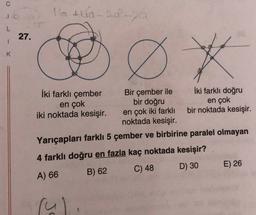 16 A 10-20 -
L
27.
1
K
Ø *
İki farklı çember
Bir çember ile İki farklı doğru
en çok
bir doğru
en çok
iki noktada kesişir. en çok iki farklı bir noktada kesişir.
noktada kesişir.
Yarıçapları farklı 5 çember ve birbirine paralel olmayan
5
4 farklı doğru en fazla kaç noktada kesişir?
D) 30
E) 26
C) 48
A) 66
B) 62