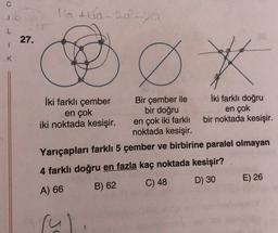 16 A 10-20 -
L
27.
1
K
Ø *
İki farklı çember
Bir çember ile İki farklı doğru
en çok
bir doğru
en çok
iki noktada kesişir. en çok iki farklı bir noktada kesişir.
noktada kesişir.
Yarıçapları farklı 5 çember ve birbirine paralel olmayan
5
4 farklı doğru en fazla kaç noktada kesişir?
D) 30
E) 26
C) 48
A) 66
B) 62
