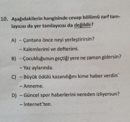 10. Aşağıdakilerin hangisinde cevap bölümü zarf tam-
layıcısı da yer tamlayıcısı da değildir?
A) - Çantana önce neyi yerleştirirsin?
- Kalemlerimi ve defterimi.
B) - Çocukluğunun geçtiği yere ne zaman gidersin?
- Yaz aylarında
C) - Büyük ödülü kazandığını 