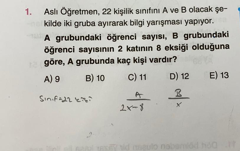 1.
Aslı Öğretmen, 22 kişilik sınıfını A ve B olacak şe-
kilde iki gruba ayırarak bilgi yarışması yapıyor.
A grubundaki öğrenci sayısı, B grubundaki
öğrenci sayısının 2 katının 8 eksiği olduğuna
göre, A grubunda kaç kişi vardır?
A) 9 B) 10 C) 11 D) 12 E) 13