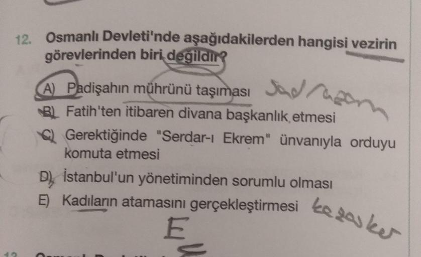 12. Osmanlı Devleti'nde aşağıdakilerden hangisi vezirin
görevlerinden biri
değildir?
(A) Padişahın mührünü taşıması Jadra
BL Fatih'ten itibaren divana başkanlık etmesi
Q Gerektiğinde "Serdar-ı Ekrem" ünvanıyla orduyu
komuta etmesi
D) İstanbul'un yönetimind