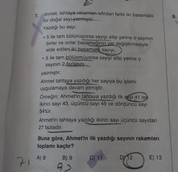 9.
7. Ahmet, tahtaya rakamları sıfırdan farklı iki basamaklı
bir doğal say yazmıştır.
Yazdığı bu sayı;
. 5 ile tam bölünüyorsa sayıyı silip yerine o sayının
birler ve onlar basamağının yer değiştirmesiyle
elde edilen iki basamaklı sayıyı,
• 5 ile tam bölünmüyorsa sayıyı silip yerine o
sayının 2 fazlasını
yazmıştır.
Ahmet tahtaya yazdığı her sayıya bu işlemi
uygulamaya devam etmiştir.
Örneğin; Ahmet'in tahtaya yazdığı ilk sayı 41 ise
ikinci sayı 43, üçüncü sayı 45 ve dördüncü sayı
54'tür.
Ahmet'in tahtaya yazdığı ikinci sayı üçüncü sayıdan
27 fazladır.
Buna göre, Ahmet'in ilk yazdığı sayının rakamları
toplamı kaçtır?
A) 8
B) 9
C) 11
DY12
E) 13
71
9