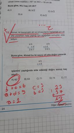 olmak üzere m(BAD) = 45° ve IACI = 18 cm dir.
Buna göre, IKLI kaç cm dir?
A) 3
B) 3/2
C) 3/3
D) 6
E) 6/2
Z
X5.
15. Ahmet, iki basamakli ab ve cd sayılarını toplamak için alt
alta yazarken hata yaptığı için aşağıdaki sonuçları elde
ediyor.
a b
a b
+ cd
267
+ c d
393
Buna göre, Ahmet bu iki sayıyı alt alta doğru yazarak
a b
+ c d
işlemini yaptığında elde edeceği doğru sonuç kaç
olur?
A) 60
B) 63
C) 71
D) 74
E) 77
23
c=1
b=1
b +c=6
ard=9
a=2
+37
Diğer sayfaya geçiniz.
24