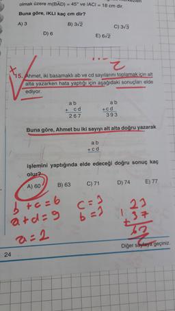 olmak üzere m(BAD) = 45° ve IACI = 18 cm dir.
Buna göre, IKLI kaç cm dir?
A) 3
B) 3/2
C) 3/3
D) 6
E) 6/2
Z
X5.
15. Ahmet, iki basamakli ab ve cd sayılarını toplamak için alt
alta yazarken hata yaptığı için aşağıdaki sonuçları elde
ediyor.
a b
a b
+ cd
267
+ c d
393
Buna göre, Ahmet bu iki sayıyı alt alta doğru yazarak
a b
+ c d
işlemini yaptığında elde edeceği doğru sonuç kaç
olur?
A) 60
B) 63
C) 71
D) 74
E) 77
23
c=1
b=1
b +c=6
ard=9
a=2
+37
Diğer sayfaya geçiniz.
24
