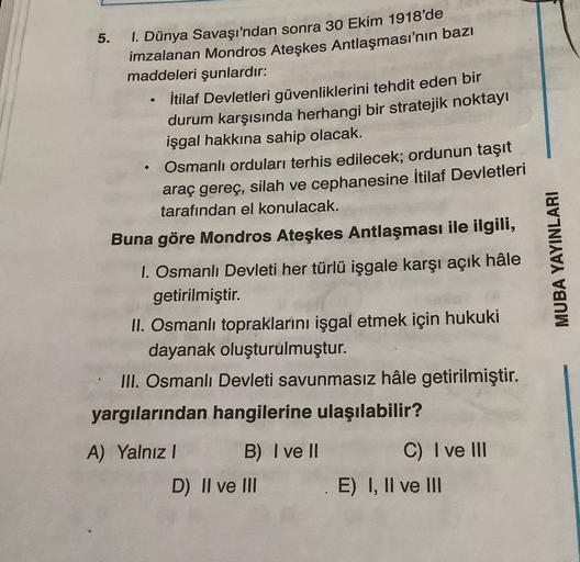 5.
1. Dünya Savaşı'ndan sonra 30 Ekim 1918'de
imzalanan Mondros Ateşkes Antlaşması'nın bazı
maddeleri şunlardır:
İtilaf Devletleri güvenliklerini tehdit eden bir
durum karşısında herhangi bir stratejik noktayı
işgal hakkına sahip olacak.
Osmanlı orduları t