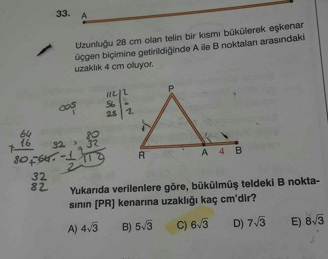 33.
A
Uzunluğu 28 cm olan telin bir kısmı bükülerek eşkenar
üçgen biçimine getirildiğinde A ile B noktaları arasındaki
uzaklık 4 cm oluyor.
P
lll2
562
cos
282
64
&
16
32
32
80566. 173
-
A 4 B
R
10
32
82
Yukarıda verilenlere göre, bükülmüş teldeki B nokta-
