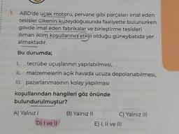 1. ABD'de uçak motoru, pervane gibi parçaları imal eden
tesisler ülkenin kuzeydoğusunda faaliyette bulunurken
gövde imal eden fabrikalar ve birleştirme tesisleri
iliman iklim koşullarının etkili olduğu güneybatıda yer
almaktadır.
Bu durumda;
1. tecrübe uçuşlarının yapılabilmesi,
II. malzemelerin açık havada ucuza depolanabilmesi,
III. pazarlanmasının kolay yapılması
koşullarından hangileri göz önünde
bulundurulmuştur?
A) Yalnız!
B) Yalnız 11
C) Yalnız III
E) I, II ve III
D) I ve II
