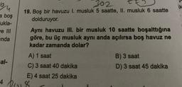 ou
ik
a boş
ukla-
e III
inda
302
19. Boş bir havuzu I. musluk 5 saatte, Il, musluk 6 saatte
dolduruyor.
Aynı havuzu III. bir musluk 10 saatte boşalttığına
göre, bu üç musluk aynı anda açılırsa boş havuz ne
kadar zamanda dolar?
A) 1 saat
B) 3 saat
C) 3 saat 40 dakika
D) 3 saat 45 dakika
E) 4 saat 25 dakika
al-
4 8
