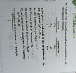 ETKİLEŞİMLER
10. Cl2, Br2 ve la moleküllerinin oda koşullarındaki fiziksel hal-
leri aşağıda verilmiştir.
Halojen
Fiziksel hali
Gaz
Cl2
Br2
Total yay
SIVI
logo
12
Kati
Buna göre bu maddelerle ile ilgili aşağıdakilerden han-
gisi yanlıştır? (17C1, 35Br, 531)
A) Üçü de moleküler yapıdadır.
B) Elektron sayısı en fazla olan l2'dir.
C) London kuvvetleri en zayıf olan Cl2'dir.
D) Aynı şartlar altında kaynama noktaları sıralaması;
12>Brz>Cl2'dir.
E) Polarlanabilirlik sıralaması; Cl2>Brz>l2'dir.
?
ud AS
