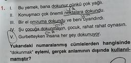 1. I. Bu yemek, bana dokunur çünkü çok yağlı.
II. Konuşmacı çok önemli noktalara dokundu. .
III. Bir el omzuma dokundu ve beni uyandırdı.
IV. Şu çocuğa dokunmayın, çocuk, rahat rahat oynasın.
V. Gurbetteyken insana her şey dokunuyor.
Yukarıdaki numaralanmış cümlelerden hangisinde
"dokunmak” eylemi, gerçek anlamının dışında kullanıl-
mamıştır?
