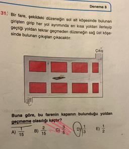 Deneme 8
31. Bir fare, şekildeki düzeneğin sol alt köşesinde bulunan
girişten girip her yol ayrımında en kısa yoldan ilerleyip
geçtiği yoldan tekrar geçmeden düzeneğin sağ üst köşe-
sinde bulunan çıkıştan çıkacaktır.
Çıkış
-sling
Buna göre, bu farenin kapanın bulunduğu yoldan
geçmeme olasılığı kaçtır?
2
A) B)
E)
15
oila
E)