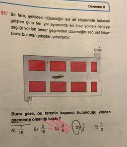 Deneme 8
31. Bir fare, şekildeki düzeneğin sol alt köşesinde bulunan
girişten girip her yol ayrımında en kısa yoldan ilerleyip
geçtiği yoldan tekrar geçmeden düzeneğin sağ üst köşe-
sinde bulunan çıkıştan çıkacaktır.
Çıkış
-sling
Buna göre, bu farenin kapanın bulunduğu yoldan
geçmeme olasılığı kaçtır?
2
A) B)
E)
15
oila
E)
