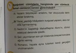 1. Aşağıdaki cümlelerin hangisinde yan cümlecik
temel cümlenin öznesi görevindedir?
A) Yazarın büyüleyen anlatımı, her okuyucuda derin
etkiler bırakmış.
B) Yazar, yazdığı hikâyelerin kurgusal yapısını, akıcı bir
dille harmanlamış.
C) Nedim'in başlattığı Mahallīleşme Akımı'nı, dünkü
edebiyat dersinde işledik.
D) Şair, yayımlanan son şiir kitabında bireysel konulara
ağırlık vermiş.
5) Romancı, hayata ayna tutarken kendi gerçeğini
unutmamalıdır.