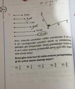 YAYINLAR
OC Xc 14
ORIJINAL
4.
5 cm
6
6 cm
0
7 cm
8
8 em
B
10 cm
12 cm
Arzu, yukarıda uzunlukları verilen çubuklardan 6 cm ve
8 cm uzunluğundaki çubukları alarak uç noktalarından
şekildeki gibi birleştirmiştir. Kalan çubuklardan birisini de
A ve C uçları arasına yerleştirerek geniş açılı ABC üçgeni
elde etmek istiyor.
Buna göre Arzu'nun iki nokta arasına yerleştirebilece.
ği bir çubuk seçme olasılığı kaçtır?
3
B) 1 C) ; D) E)
E
A)
2