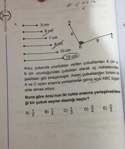 YAYINLAR
OC Xc 14
ORIJINAL
4.
5 cm
6
6 cm
0
7 cm
8
8 em
B
10 cm
12 cm
Arzu, yukarıda uzunlukları verilen çubuklardan 6 cm ve
8 cm uzunluğundaki çubukları alarak uç noktalarından
şekildeki gibi birleştirmiştir. Kalan çubuklardan birisini de
A ve C uçları arasına yerleştirerek geniş açılı ABC üçgeni
elde etmek istiyor.
Buna göre Arzu'nun iki nokta arasına yerleştirebilece.
ği bir çubuk seçme olasılığı kaçtır?
3
B) 1 C) ; D) E)
E
A)
2
