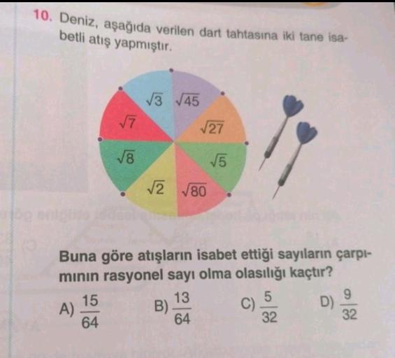 10. Deniz, aşağıda verilen dart tahtasına iki tane isa-
betli atış yapmıştır.
13 745
17
27
78
5
2 780
Buna göre atışların isabet ettiği sayıların çarpı-
minin rasyonel sayı olma olasılığı kaçtır?
15
13
5
9
A)
B)
C)
D)
64
64
32
32
